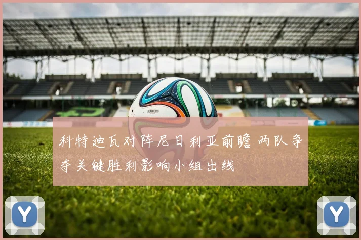 科特迪瓦对阵尼日利亚前瞻 两队争夺关键胜利影响小组出线