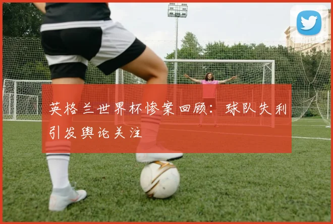 英格兰世界杯惨案回顾：球队失利引发舆论关注