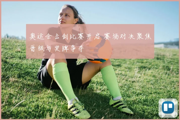 奥运会击剑比赛开启 赛场对决聚焦晋级与奖牌争夺