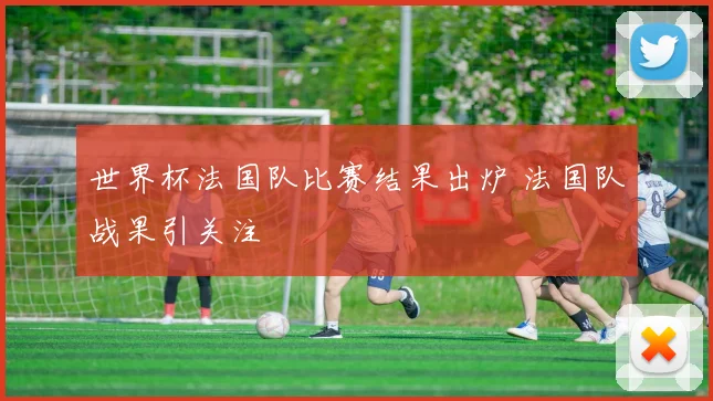 世界杯法国队比赛结果出炉 法国队战果引关注