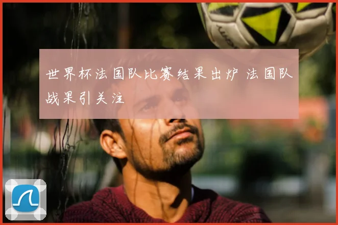 世界杯法国队比赛结果出炉 法国队战果引关注