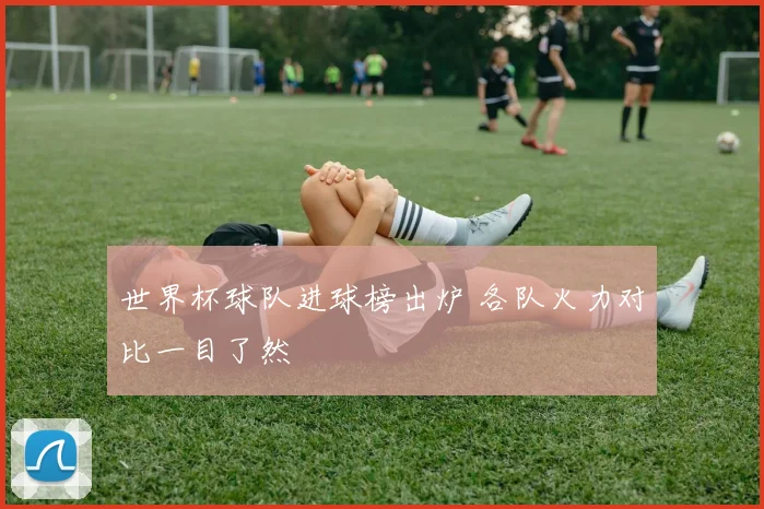 世界杯球队进球榜出炉 各队火力对比一目了然