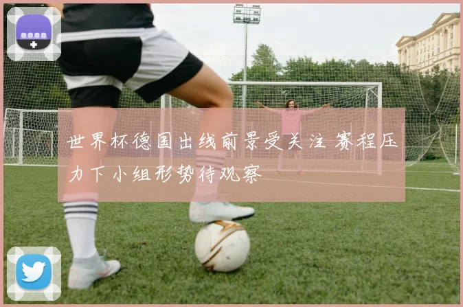 世界杯德国出线前景受关注 赛程压力下小组形势待观察