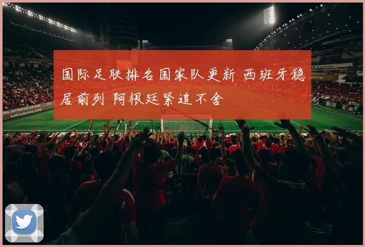 国际足联排名国家队更新 西班牙稳居前列 阿根廷紧追不舍