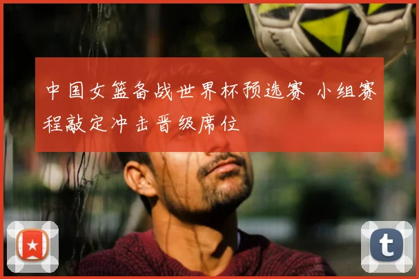 中国女篮备战世界杯预选赛 小组赛程敲定冲击晋级席位