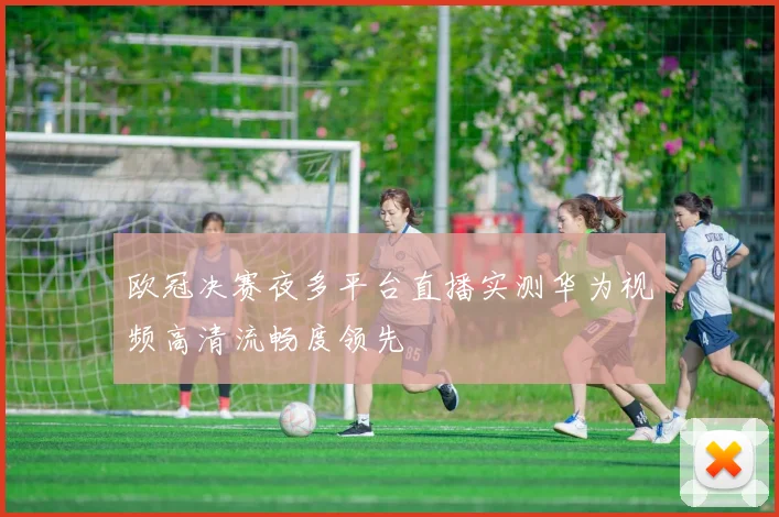 欧冠决赛夜多平台直播实测华为视频高清流畅度领先
