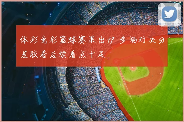 体彩竞彩篮球赛果出炉 多场对决分差胶着后续看点十足