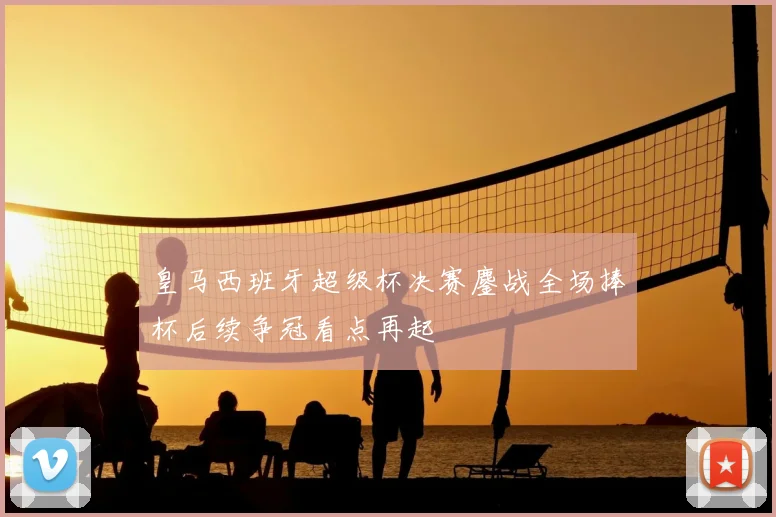 皇马西班牙超级杯决赛鏖战全场捧杯后续争冠看点再起