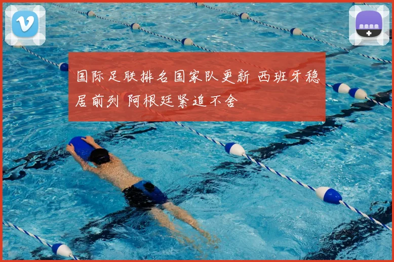 国际足联排名国家队更新 西班牙稳居前列 阿根廷紧追不舍