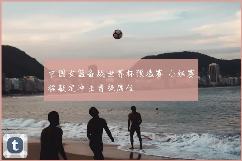 中国女篮备战世界杯预选赛 小组赛程敲定冲击晋级席位