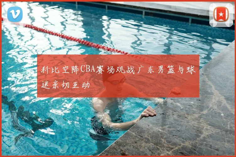 科比空降CBA赛场观战广东男篮与球迷亲切互动