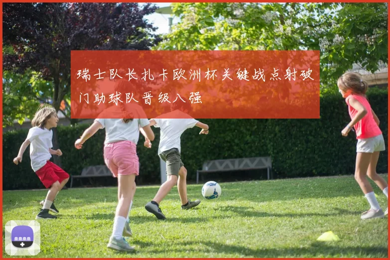 瑞士队长扎卡欧洲杯关键战点射破门助球队晋级八强