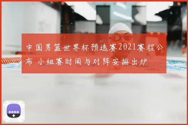 中国男篮世界杯预选赛2021赛程公布 小组赛时间与对阵安排出炉