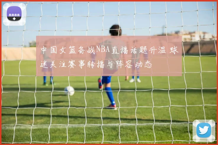 中国女篮备战NBA直播话题升温 球迷关注赛事转播与阵容动态