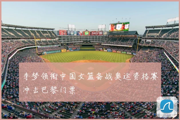 李梦领衔中国女篮备战奥运资格赛冲击巴黎门票