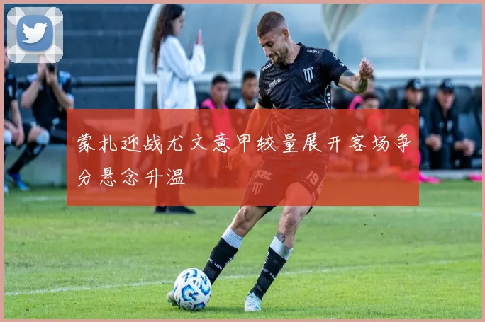 蒙扎迎战尤文意甲较量展开客场争分悬念升温