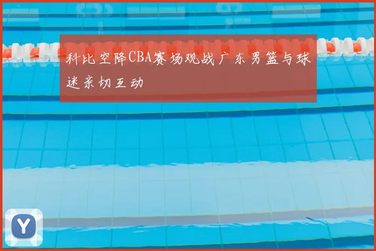 科比空降CBA赛场观战广东男篮与球迷亲切互动