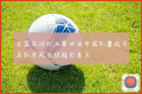 女篮亚洲杯决赛回放中国队鏖战日本队夺冠全程精彩看点