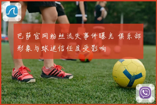 巴萨官网粉丝流失事件曝光 俱乐部形象与球迷信任度受影响