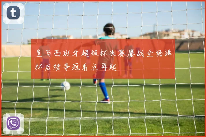 皇马西班牙超级杯决赛鏖战全场捧杯后续争冠看点再起