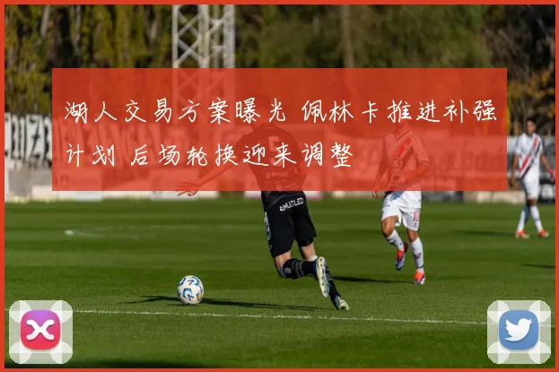 湖人交易方案曝光 佩林卡推进补强计划 后场轮换迎来调整