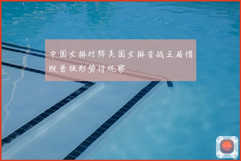 中国女排对阵美国女排苦战五局惜败晋级形势待观察
