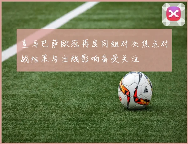 皇马巴萨欧冠再度同组对决焦点对战结果与出线影响备受关注
