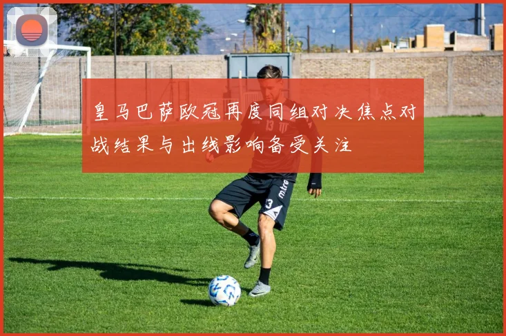 皇马巴萨欧冠再度同组对决焦点对战结果与出线影响备受关注