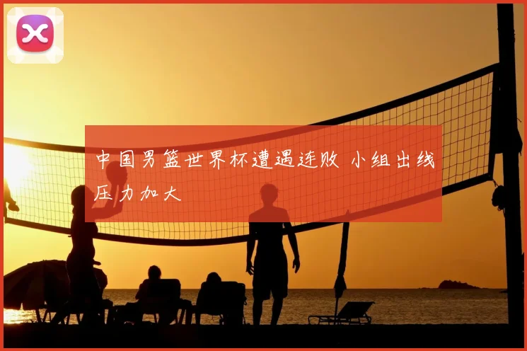 中国男篮世界杯遭遇连败 小组出线压力加大