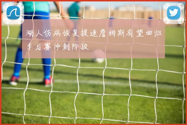 湖人伤病恢复提速詹姆斯有望回归季后赛冲刺阶段