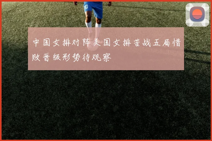 中国女排对阵美国女排苦战五局惜败晋级形势待观察