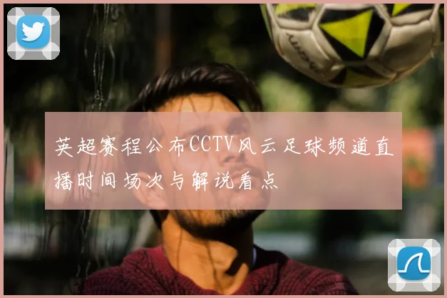 英超赛程公布CCTV风云足球频道直播时间场次与解说看点