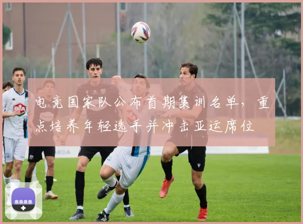 电竞国家队公布首期集训名单,重点培养年轻选手并冲击亚运席位
