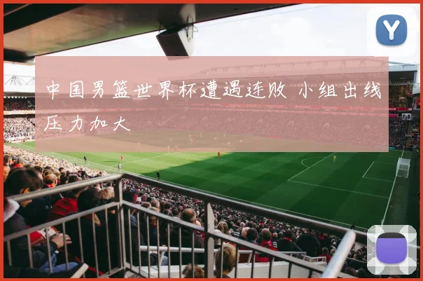 中国男篮世界杯遭遇连败 小组出线压力加大