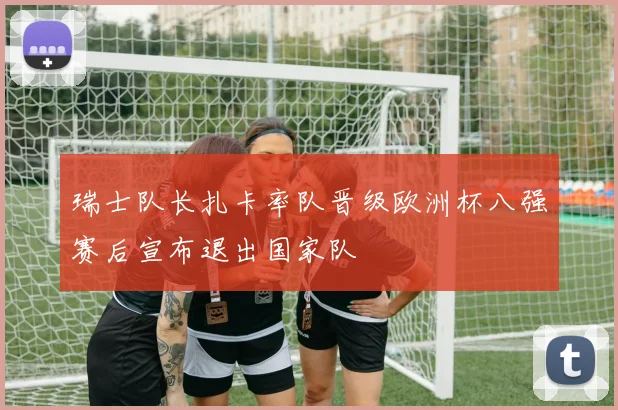 瑞士队长扎卡率队晋级欧洲杯八强赛后宣布退出国家队