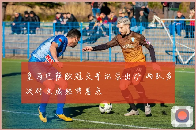 皇马巴萨欧冠交手记录出炉 两队多次对决成经典看点