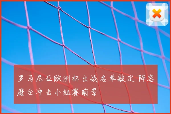 罗马尼亚欧洲杯出战名单敲定 阵容磨合冲击小组赛前景