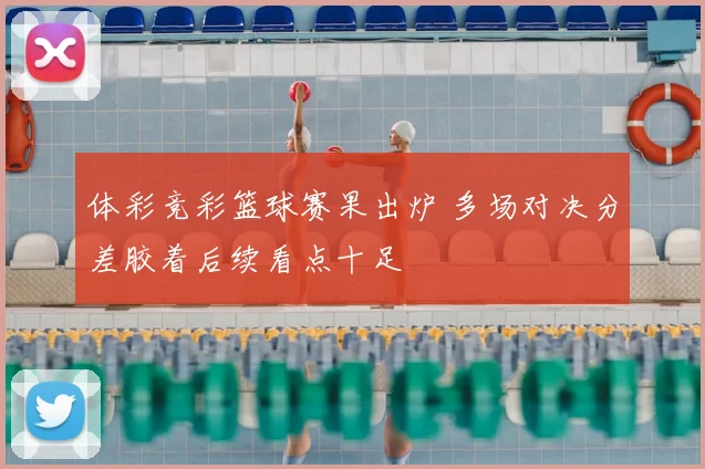 体彩竞彩篮球赛果出炉 多场对决分差胶着后续看点十足