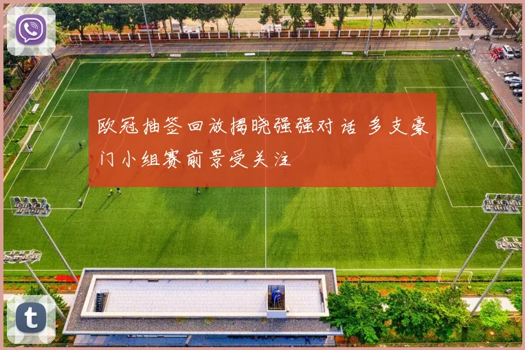 欧冠抽签回放揭晓强强对话 多支豪门小组赛前景受关注