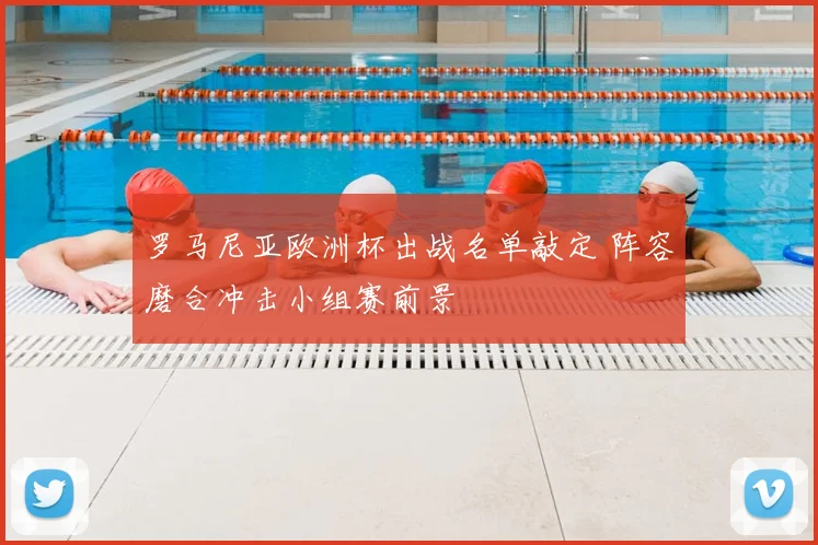 罗马尼亚欧洲杯出战名单敲定 阵容磨合冲击小组赛前景